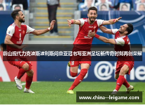 蔚山现代力克波斯波利斯问鼎亚冠书写亚洲足坛新传奇时刻再创荣耀