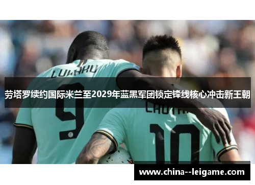 劳塔罗续约国际米兰至2029年蓝黑军团锁定锋线核心冲击新王朝